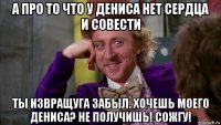 а про то что у дениса нет сердца и совести ты извращуга забыл. хочешь моего дениса? не получишь! сожгу!