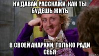 ну давай расскажи, как ты будешь жить в своей анархии, только ради себя