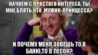 начнём с простого интереса, ты мне,блять,кто ,мужик-принцесса? и почему меня зовёшь то в баню,то в лесок?