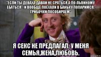 "если ты деваха давай не сраться,а по-львиному ебаться". и вообще поехали в баньку попаримся, грибочки пособираем" я секс не предлагал. у меня семья,жена,любовь.