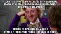 "если ты деваха давай не сраться,а по-львиному ебаться". и вообще поехали в баньку попаримся, грибочки пособираем" я секс не предлагаю.у меня семья,дети,внуки. "пишет ночью,не спит"