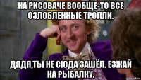 на рисоваче вообще-то все озлобленные тролли. дядя,ты не сюда зашёл. езжай на рыбалку.