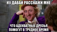 ну давай расскажи мне что адекватные друзья помогут в трудное время