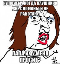 ну почему когда наушники уже сломаны и не работают папа их у меня просит?