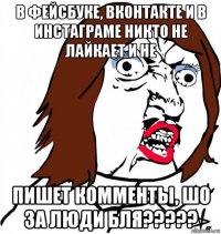 в фейсбуке, вконтакте и в инстаграме никто не лайкает и не пишет комменты, шо за люди бля?????