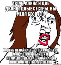 артур, алина и две двобродные сестры, вы меня бесите!!! почему не лайкаете в трёх соц сетях мои фотки и не пишите комменты?я ж ваши лайкаю и пишу комменты а вы нет!!!!