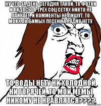 ну что за день сегодня такой, то фотки и видосы в трёх соц сетях никто не лайкает, и комменты не пишут, то моих любимых песен на радио нету то воды нету ни холодной ни горячей, то мои мемы никому не нравлятся????