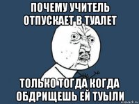 почему учитель отпускает в туалет только тогда когда обдрищешь ей туыли