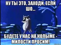 ну ты это, заходи, если шо... будете у нас на колыме - милости просим!