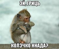эй, гриць колэчко ннада?
