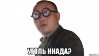  уголь ннада?