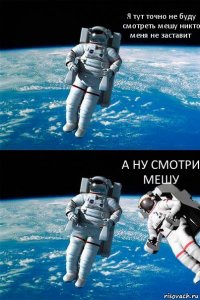 Я тут точно не буду смотреть мешу никто меня не заставит А НУ СМОТРИ МЕШУ