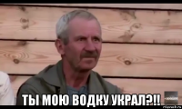  ты мою водку украл?!!