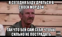 я сегодня буду драться в своей мордой так что бей сам себя чтобы сильно не пострадать