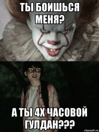 ты боишься меня? а ты 4х часовой гулдан???