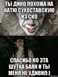 ты дико похожа на катю сухоставскую из ско спасибо но эта шутка баян и ты меня не удивил:)