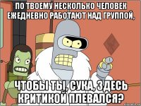 по твоему несколько человек ежедневно работают над группой, чтобы ты, сука, здесь критикой плевался?