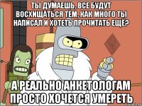 ты думаешь, все будут восхищаться тем, как много ты написал и хотеть прочитать ещё? а реально анкетологам просто хочется умереть