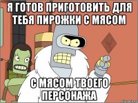 я готов приготовить для тебя пирожки с мясом с мясом твоего персонажа