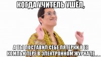 когда учитель ушёл, а ты поставил себе пятерки в ее компьютере в электронном журнале