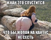 и как это спустится что бы жопой на кактус не сесть