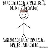 это олег, олег умный, олег работает, а не смотрит футбол. будь как олег.