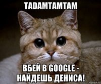 tadamtamtam вбей в google - найдешь дениса!