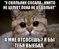 "у скольких сосала - никто не целует,пока не отдолбит" а мне отсосёшь? я бы тебя выебал.