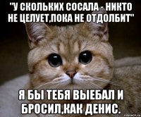 "у скольких сосала - никто не целует,пока не отдолбит" я бы тебя выебал и бросил,как денис.