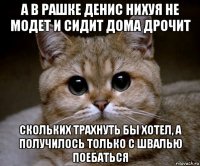 а в рашке денис нихуя не модет и сидит дома дрочит скольких трахнуть бы хотел, а получилось только с швалью поебаться