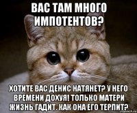 вас там много импотентов? хотите вас денис натянет? у него времени дохуя! только матери жизнь гадит. как она его терпит?