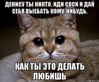 денису ты никто. иди соси и дай себя выебать кому-нибудь. как ты это делать любишь