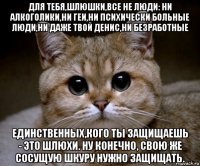 для тебя,шлюшки,все не люди: ни алкоголики,ни геи,ни психически больные люди,ни даже твой денис,ни безработные единственных,кого ты защищаешь - это шлюхи. ну конечно, свою же сосущую шкуру нужно защищать.