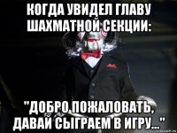 когда увидел главу шахматной секции: "добро пожаловать, давай сыграем в игру..."