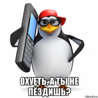  охуеть, а ты не пёздишь?