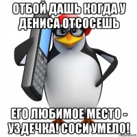 отбой дашь когда у дениса отсосешь его любимое место - уздечка! соси умело!