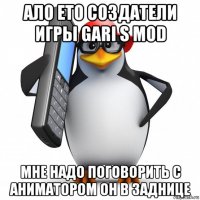 ало ето создатели игры gari s mod мне надо поговорить с аниматором он в заднице