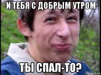 и тебя с добрым утром ты спал-то?