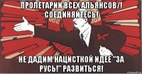 пролетарии всех альянсов/! соединяйтесь! не дадим нацисткой идее "за русь!" развиться!