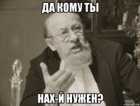 да кому ты нах-й нужен?