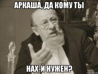 аркаша, да кому ты нах-й нужен?