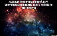 надежда покончила с собой, вера скончалась и я видимо тоже с ней уйду с этого мира!! 