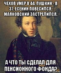 чехов умер в 44, пушкин - в 37. есенин повесился, маяковский застрелился. а что ты сделал для пенсионного фонда?