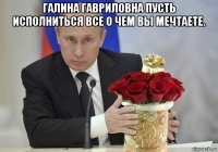 галина гавриловна пусть исполниться все о чем вы мечтаете. 