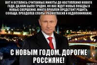 вот и остались считанные минуты до наступления нового года. да,нам было трудно, но нас ждут новые победы и новые свершения. много проблем предстоит решить. сообща. преодолев споры, разногласия и недопонимание с новым годом, дорогие россияне!