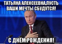 татьяна алексеевна,пусть ваши мечты сбудутся! с днём рождения!