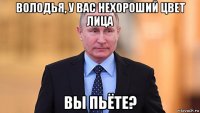 володья, у вас нехороший цвет лица вы пьёте?