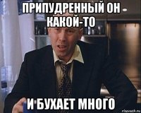 припудренный он какой-то и бухает много