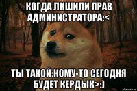 когда лишили прав администратора:< ты такой:кому-то сегодня будет кердык>:)