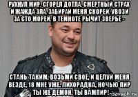 рухнул мир, сгорел дотла, смертный страх и жажда зла, забирай меня скорей, увози за сто морей. в темноте рычит зверьё - стань таким, возьми своё, и целуй меня везде, 18 мне уже. лихорадка, ночью пир - ты же демон, ты вампир!
